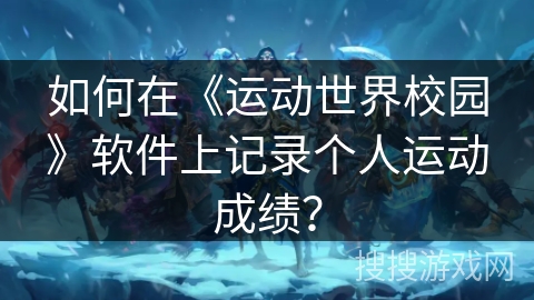 运动世界校园怎么记录成绩如何在运动世界校园软件上记录个人运动成绩
